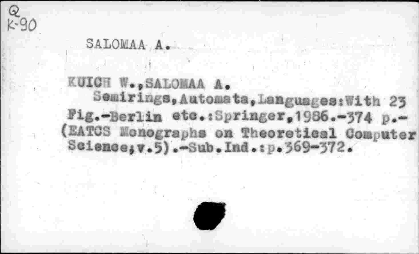 ﻿SALOMAA A.
.1	’ . ' ■	' '	- ■	<	• ’
:	ff	•
JICI W.,SALOMAA A.
semirings,Aatoaata, Languages :With 2? ?ig.-Berlin eto.:Springer,1936.-374 p.-(EATCS lûonographa on Theoretieal Coaputar
Soienoejv.5).-sub.Ind.: [ • 369-372.